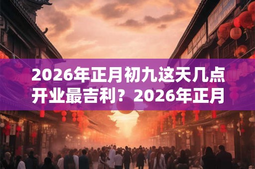 2026年正月初九这天几点开业最吉利？2026年正月哪天适合开业？