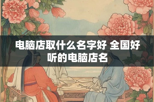 电脑店取什么名字好 全国好听的电脑店名