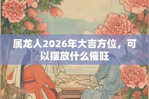 属龙人2026年大吉方位，可以摆放什么催旺