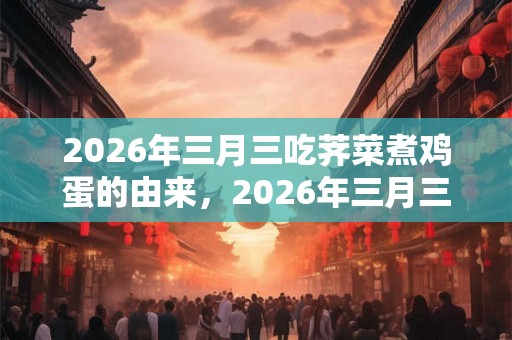 2026年三月三吃荠菜煮鸡蛋的由来,2026年三月三是吉日吗? 2026年三月三吃荠菜煮鸡蛋的由来,2026年三月三是吉日吗?