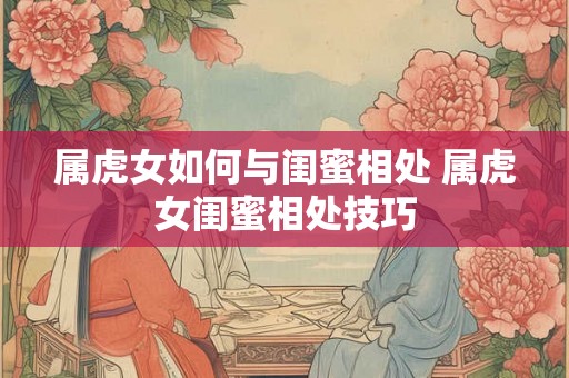 属虎女如何与闺蜜相处 属虎女闺蜜相处技巧 属虎女如何与闺蜜相处 属虎女闺蜜相处技巧
