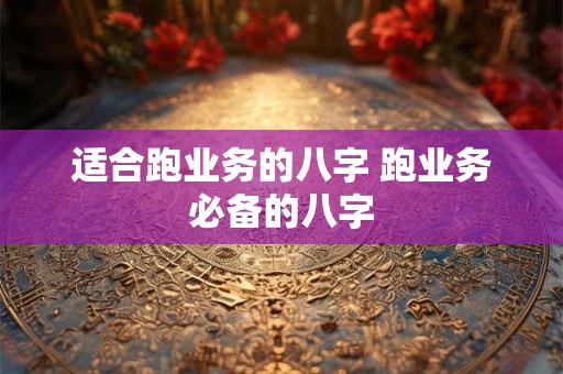 适合跑业务的八字 跑业务必备的八字 适合跑业务的八字 跑业务必备的八字