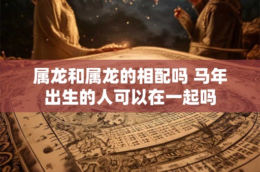 属龙和属龙的相配吗 马年出生的人可以在一起吗