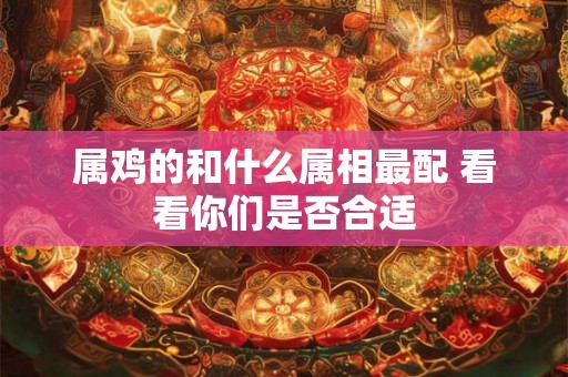 属鸡的和什么属相最配 看看你们是否合适 属鸡的和什么属相最配 看看你们是否合适