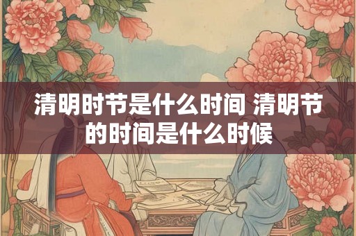 清明时节是什么时间 清明节的时间是什么时候