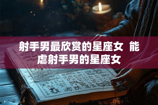 射手男最欣赏的星座女  能虐射手男的星座女