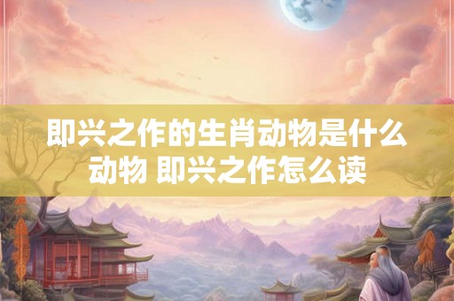 即兴之作的生肖动物是什么动物 即兴之作怎么读
