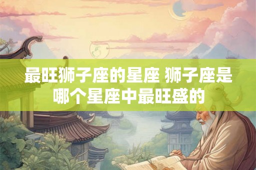 最旺狮子座的星座 狮子座是哪个星座中最旺盛的
