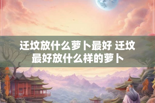 迁坟放什么萝卜最好 迁坟最好放什么样的萝卜