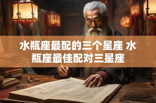 水瓶座最配的三个星座 水瓶座最佳配对三星座