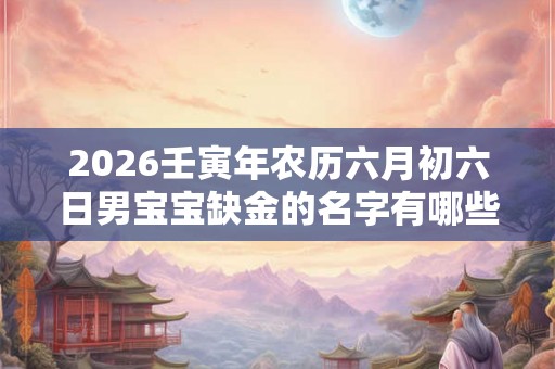 2026壬寅年农历六月初六日男宝宝缺金的名字有哪些？