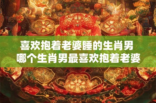 喜欢抱着老婆睡的生肖男 哪个生肖男最喜欢抱着老婆睡
