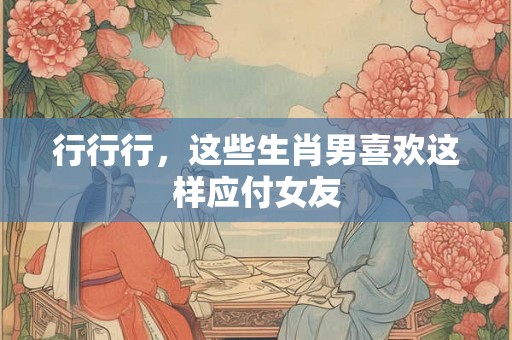 行行行，这些生肖男喜欢这样应付女友