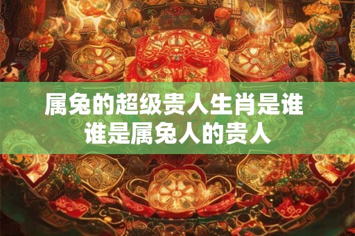 属兔的超级贵人生肖是谁 谁是属兔人的贵人 属兔的超级贵人生肖是谁 谁是属兔人的贵人