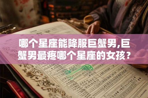 哪个星座能降服巨蟹男,巨蟹男最疼哪个星座的女孩? 哪个星座能降服巨蟹男,巨蟹男最疼哪个星座的女孩?