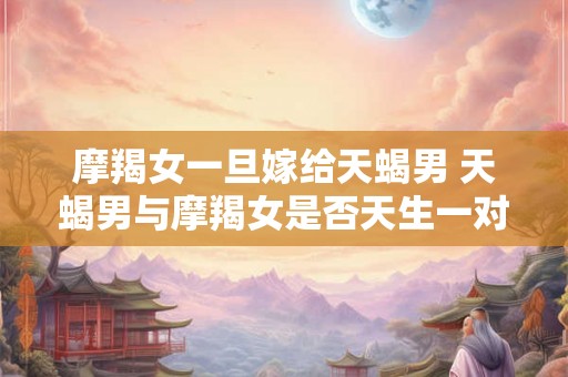 摩羯女一旦嫁给天蝎男 天蝎男与摩羯女是否天生一对 摩羯女一旦嫁给天蝎男 天蝎男与摩羯女是否天生一对