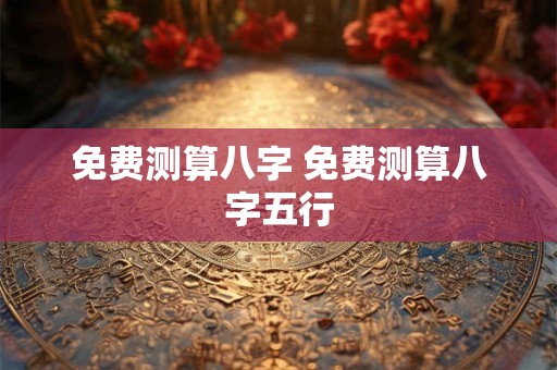 免费测算八字 免费测算八字五行 免费测算八字 免费测算八字五行