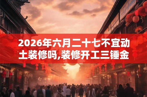 2026年六月二十七不宜动土装修吗,装修开工三锤金句