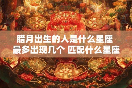 腊月出生的人是什么星座 最多出现几个 匹配什么星座最合适