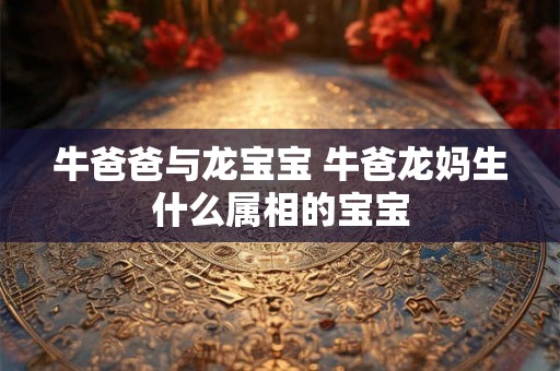 牛爸爸与龙宝宝 牛爸龙妈生什么属相的宝宝 牛爸爸与龙宝宝 牛爸龙妈生什么属相的宝宝