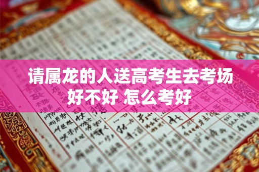 请属龙的人送高考生去考场好不好 怎么考好 请属龙的人送高考生去考场好不好 怎么考好