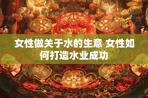 女性做关于水的生意 女性如何打造水业成功 女性做关于水的生意 女性如何打造水业成功