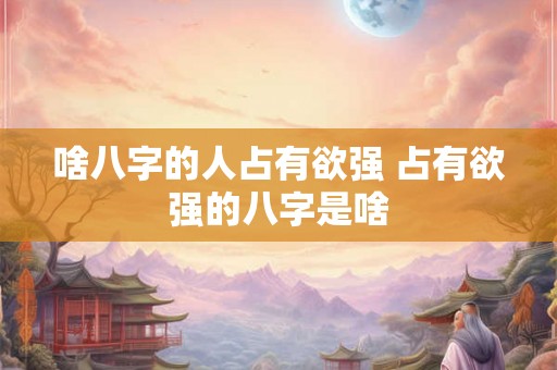 啥八字的人占有欲强 占有欲强的八字是啥 啥八字的人占有欲强 占有欲强的八字是啥