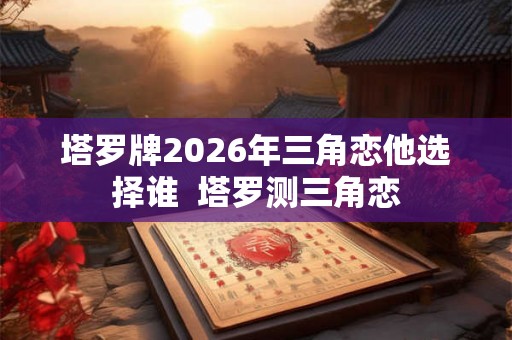塔罗牌2026年三角恋他选择谁  塔罗测三角恋