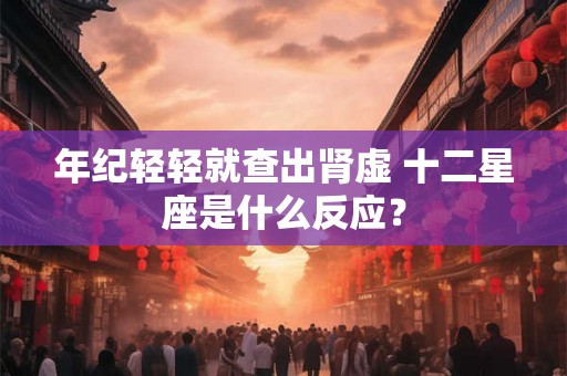 年纪轻轻就查出肾虚 十二星座是什么反应? 年纪轻轻就查出肾虚 十二星座是什么反应?