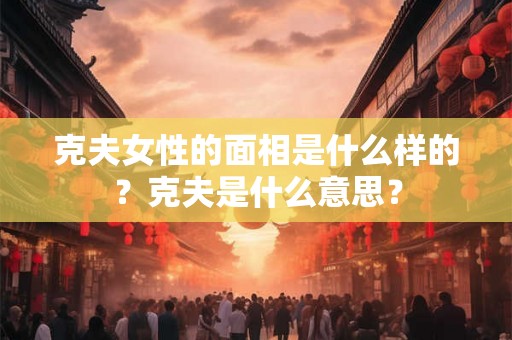 克夫女性的面相是什么样的?克夫是什么意思? 克夫女性的面相是什么样的?克夫是什么意思?
