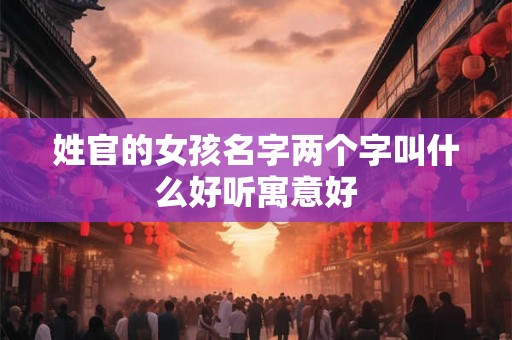 姓官的女孩名字两个字叫什么好听寓意好