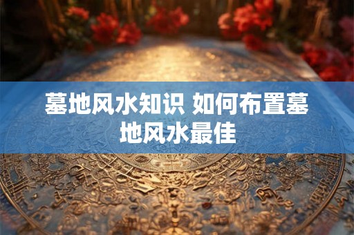 墓地风水知识 如何布置墓地风水最佳 墓地风水知识 如何布置墓地风水最佳