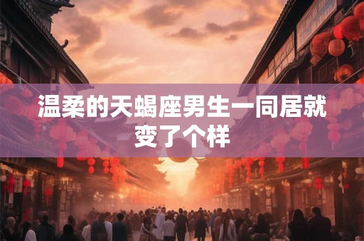 温柔的天蝎座男生一同居就变了个样