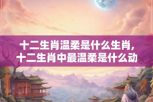 十二生肖温柔是什么生肖,十二生肖中最温柔是什么动物