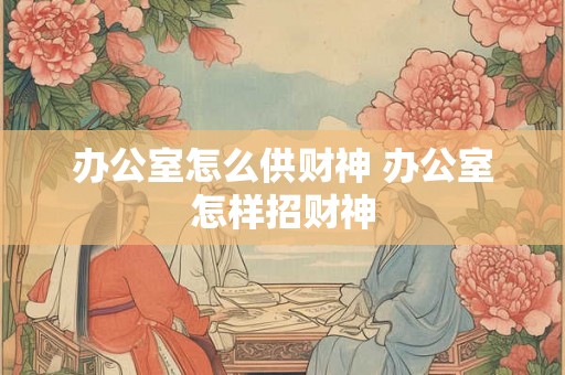 办公室怎么供财神 办公室怎样招财神 办公室怎么供财神 办公室怎样招财神