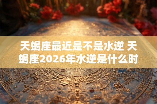 天蝎座最近是不是水逆 天蝎座2026年水逆是什么时候