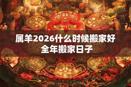 属羊2026什么时候搬家好 全年搬家日子 属羊2026什么时候搬家好 全年搬家日子
