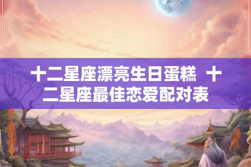 十二星座漂亮生日蛋糕  十二星座最佳恋爱配对表