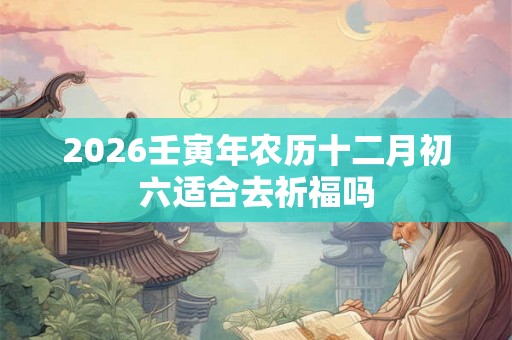 2026壬寅年农历十二月初六适合去祈福吗
