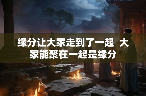 缘分让大家走到了一起  大家能聚在一起是缘分