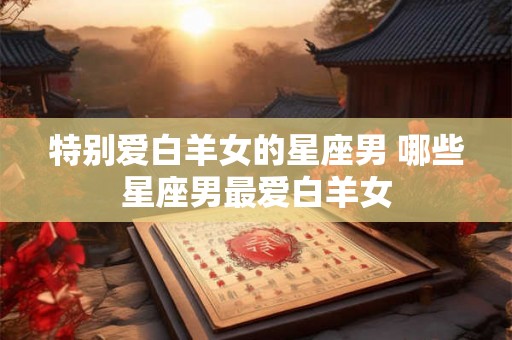 特别爱白羊女的星座男 哪些星座男最爱白羊女 特别爱白羊女的星座男 哪些星座男最爱白羊女
