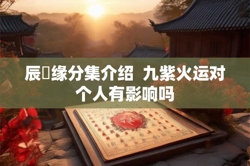 辰歺缘分集介绍 九紫火运对个人有影响吗 辰歺缘分集介绍 九紫火运对个人有影响吗