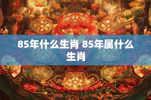 85年什么生肖 85年属什么生肖 85年什么生肖 85年属什么生肖
