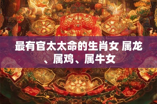 最有官太太命的生肖女 属龙、属鸡、属牛女
