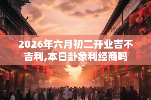 2026年六月初二开业吉不吉利,本日卦象利经商吗 2026年六月初二开业吉不吉利,本日卦象利经商吗
