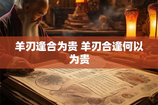 羊刃逢合为贵 羊刃合逢何以为贵