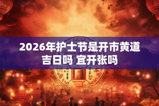 2026年护士节是开市黄道吉日吗 宜开张吗