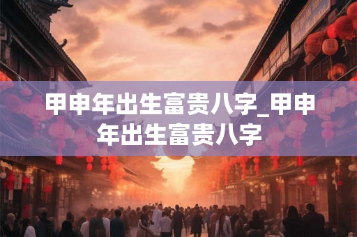 甲申年出生富贵八字_甲申年出生富贵八字