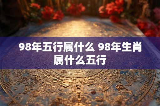 98年五行属什么 98年生肖属什么五行 98年五行属什么 98年生肖属什么五行