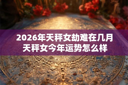 2026年天秤女劫难在几月 天秤女今年运势怎么样